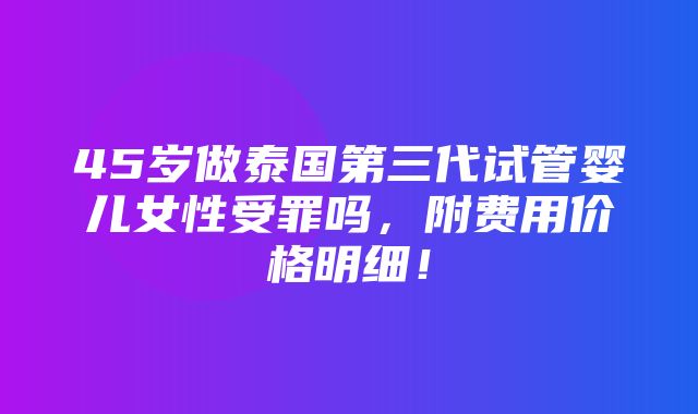 45岁做泰国第三代试管婴儿女性受罪吗，附费用价格明细！