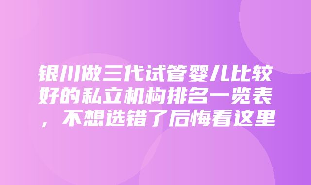 银川做三代试管婴儿比较好的私立机构排名一览表，不想选错了后悔看这里