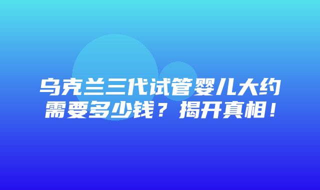 乌克兰三代试管婴儿大约需要多少钱？揭开真相！