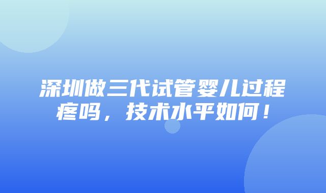 深圳做三代试管婴儿过程疼吗，技术水平如何！