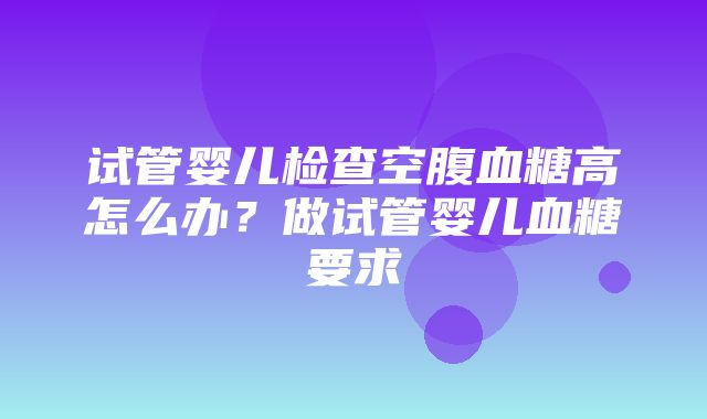 试管婴儿检查空腹血糖高怎么办？做试管婴儿血糖要求