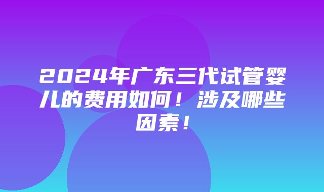 2024年广东三代试管婴儿的费用如何！涉及哪些因素！