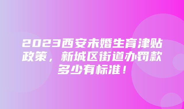 2023西安未婚生育津贴政策，新城区街道办罚款多少有标准！