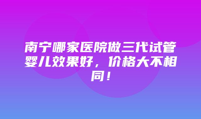 南宁哪家医院做三代试管婴儿效果好，价格大不相同！