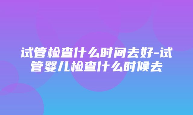 试管检查什么时间去好-试管婴儿检查什么时候去