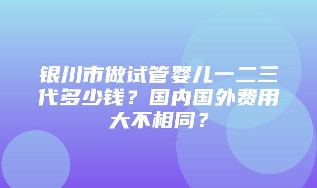 银川市做试管婴儿一二三代多少钱？国内国外费用大不相同？