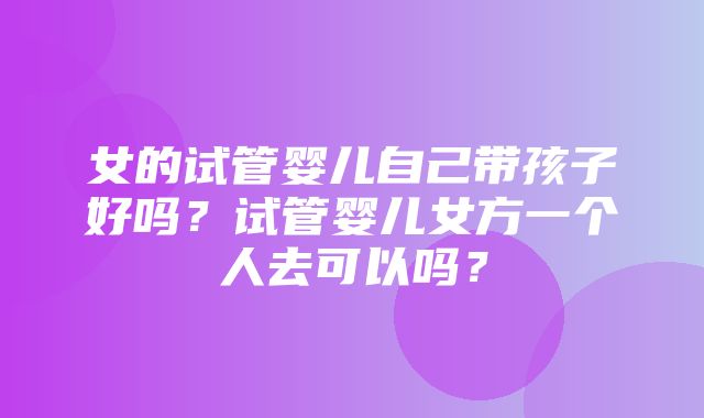 女的试管婴儿自己带孩子好吗？试管婴儿女方一个人去可以吗？