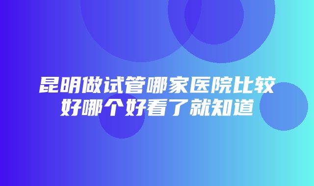 昆明做试管哪家医院比较好哪个好看了就知道