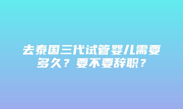 去泰国三代试管婴儿需要多久？要不要辞职？