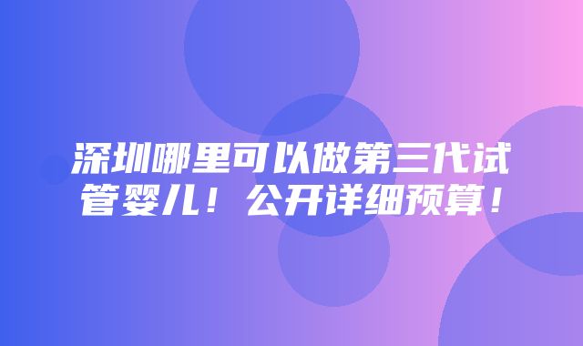 深圳哪里可以做第三代试管婴儿！公开详细预算！