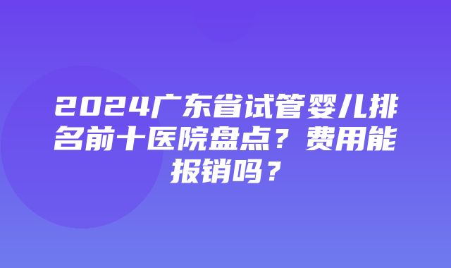 2024广东省试管婴儿排名前十医院盘点？费用能报销吗？