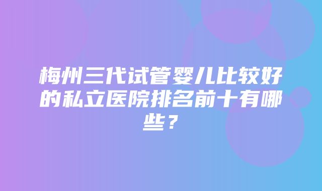 梅州三代试管婴儿比较好的私立医院排名前十有哪些？