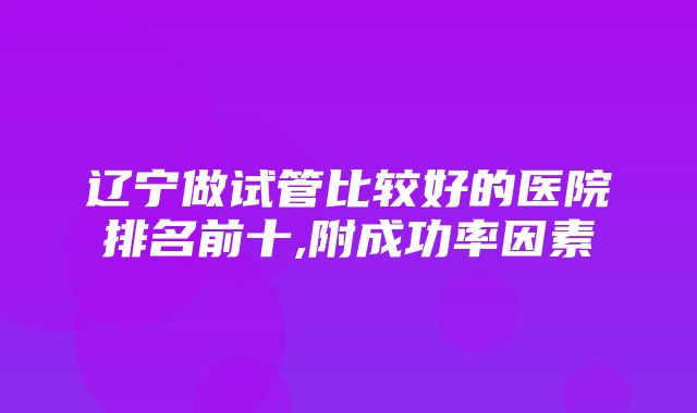 辽宁做试管比较好的医院排名前十,附成功率因素