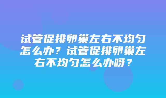 试管促排卵巢左右不均匀怎么办？试管促排卵巢左右不均匀怎么办呀？