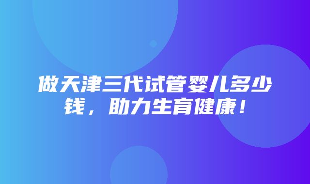 做天津三代试管婴儿多少钱，助力生育健康！