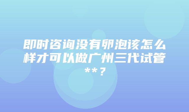 即时咨询没有卵泡该怎么样才可以做广州三代试管**？