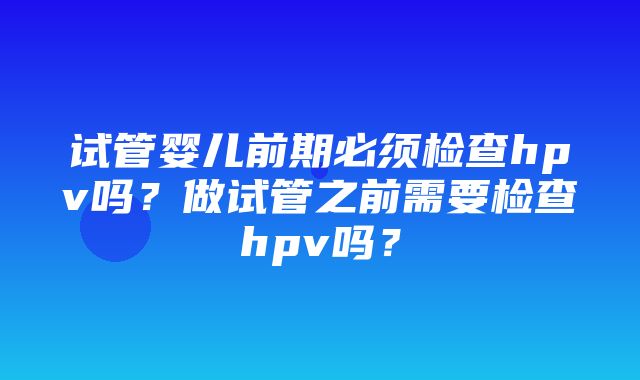 试管婴儿前期必须检查hpv吗？做试管之前需要检查hpv吗？