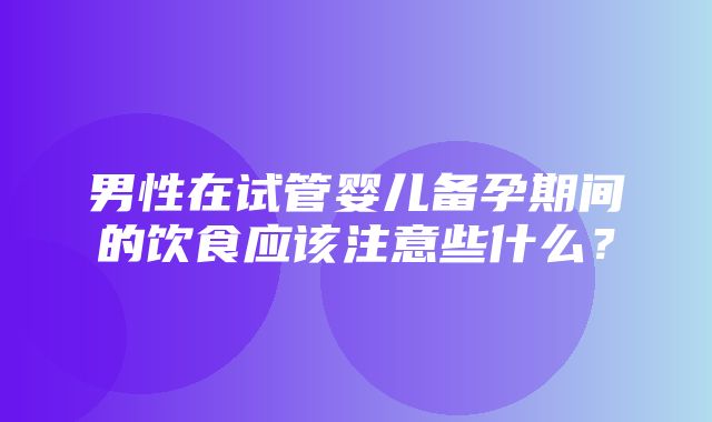 男性在试管婴儿备孕期间的饮食应该注意些什么？