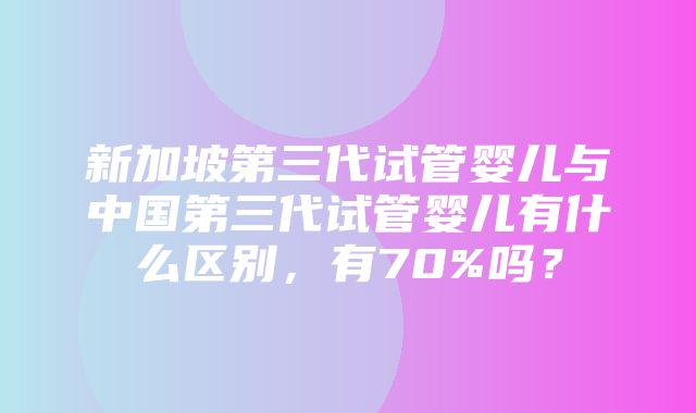 新加坡第三代试管婴儿与中国第三代试管婴儿有什么区别，有70%吗？