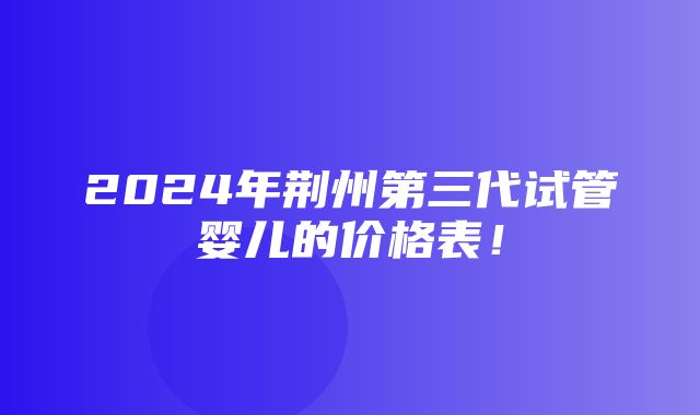 2024年荆州第三代试管婴儿的价格表！