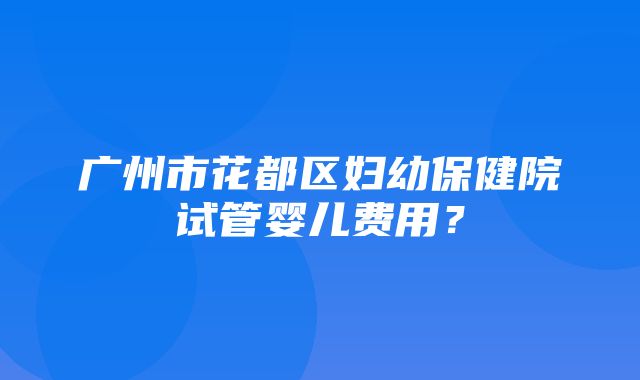 广州市花都区妇幼保健院试管婴儿费用？