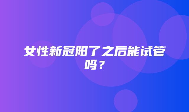 女性新冠阳了之后能试管吗？