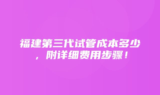 福建第三代试管成本多少，附详细费用步骤！