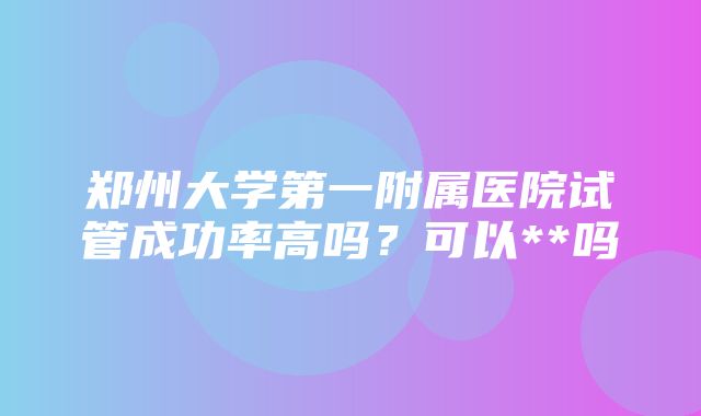 郑州大学第一附属医院试管成功率高吗？可以**吗