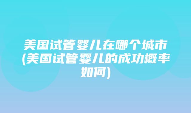 美国试管婴儿在哪个城市(美国试管婴儿的成功概率如何)