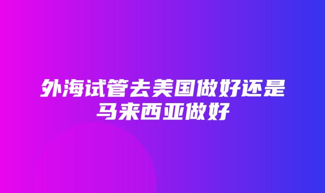 外海试管去美国做好还是马来西亚做好