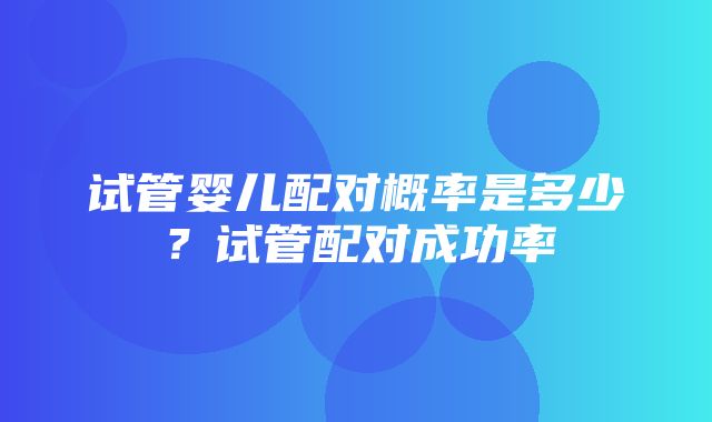 试管婴儿配对概率是多少？试管配对成功率