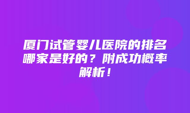 厦门试管婴儿医院的排名哪家是好的？附成功概率解析！