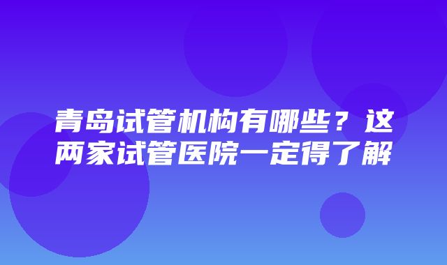 青岛试管机构有哪些？这两家试管医院一定得了解