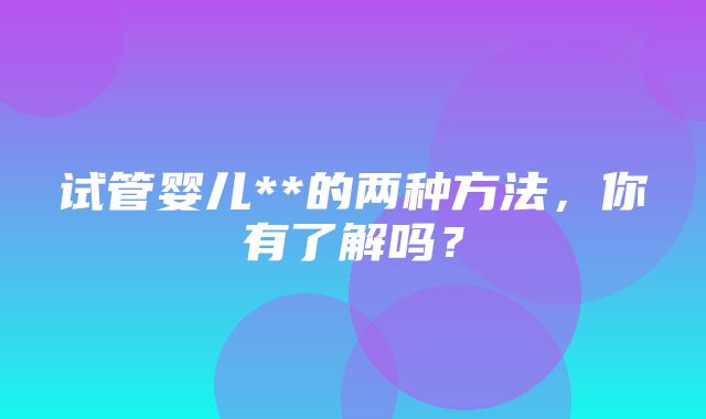 试管婴儿**的两种方法，你有了解吗？