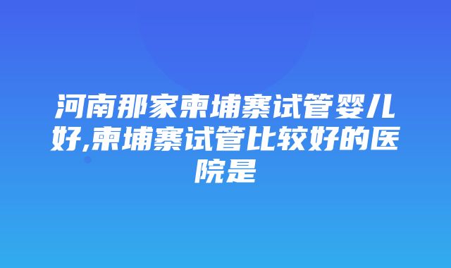 河南那家柬埔寨试管婴儿好,柬埔寨试管比较好的医院是