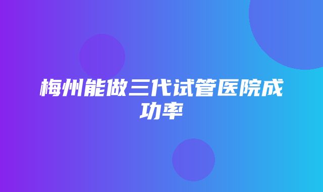 梅州能做三代试管医院成功率