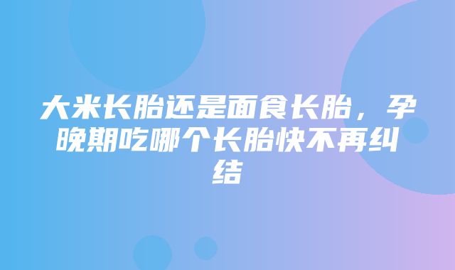 大米长胎还是面食长胎，孕晚期吃哪个长胎快不再纠结