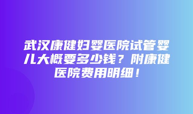 武汉康健妇婴医院试管婴儿大概要多少钱？附康健医院费用明细！