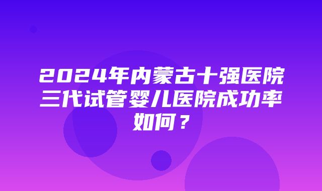 2024年内蒙古十强医院三代试管婴儿医院成功率如何？