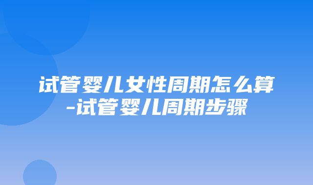 试管婴儿女性周期怎么算-试管婴儿周期步骤