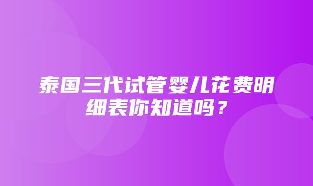 泰国三代试管婴儿花费明细表你知道吗？