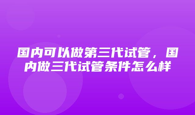 国内可以做第三代试管，国内做三代试管条件怎么样