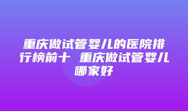 重庆做试管婴儿的医院排行榜前十 重庆做试管婴儿哪家好