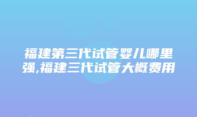 福建第三代试管婴儿哪里强,福建三代试管大概费用