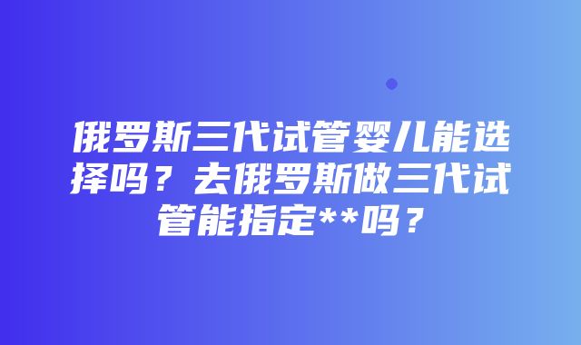 俄罗斯三代试管婴儿能选择吗？去俄罗斯做三代试管能指定**吗？