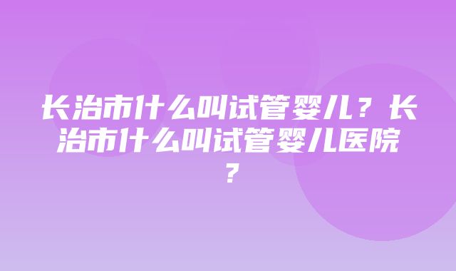 长治市什么叫试管婴儿？长治市什么叫试管婴儿医院？