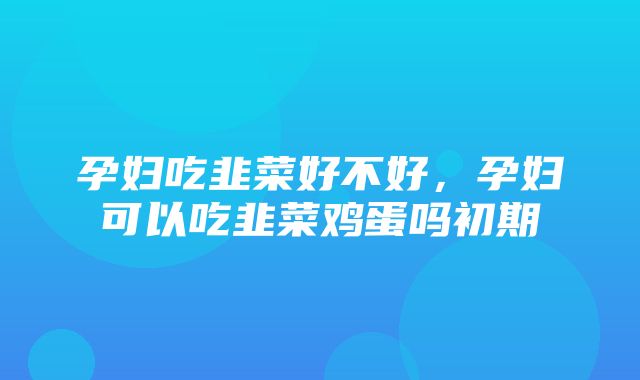 孕妇吃韭菜好不好，孕妇可以吃韭菜鸡蛋吗初期