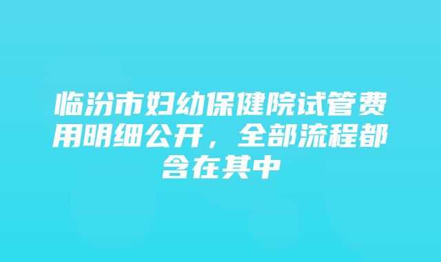 临汾市妇幼保健院试管费用明细公开，全部流程都含在其中