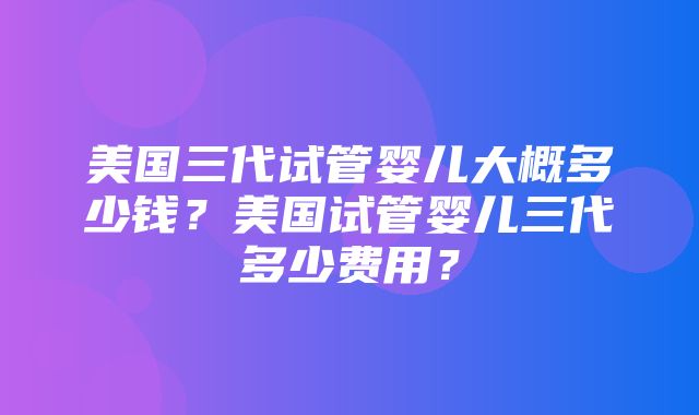 美国三代试管婴儿大概多少钱？美国试管婴儿三代多少费用？