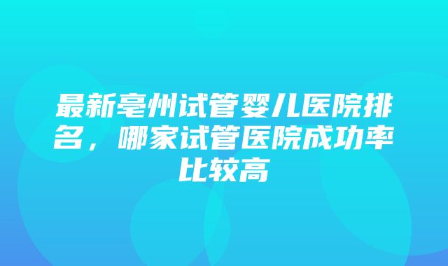 最新亳州试管婴儿医院排名，哪家试管医院成功率比较高